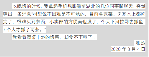 吃晚饭的时候,我拿起手机想跟滞留湖北的几位同事聊聊天,突然弹出一条消息“村里说不困难是不可能的,目前各家菜、肉基本上都吃完了,很难买到东西,小卖部的方便面也没了,今天下河拉网去抓鱼,7个人才抓了两条。”
我看着满桌丰盛的饭菜,却食不下咽了。
张烨
2020年3月4日